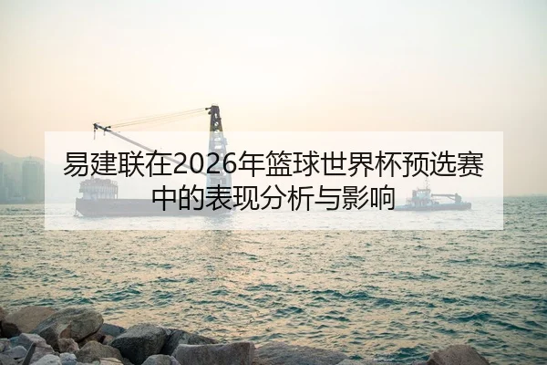 易建联在2026年篮球世界杯预选赛中的表现分析与影响