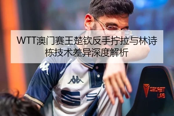 WTT澳门赛王楚钦反手拧拉与林诗栋技术差异深度解析