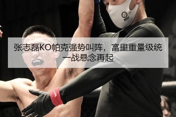 张志磊KO帕克强势叫阵，富里重量级统一战悬念再起