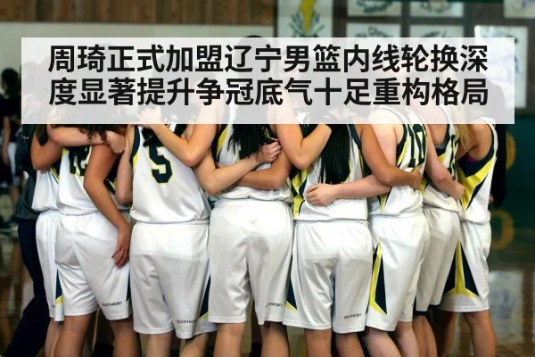 周琦正式加盟辽宁男篮内线轮换深度显著提升争冠底气十足重构格局