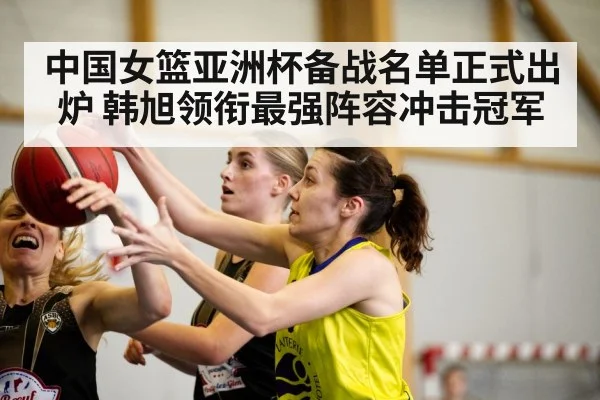 中国女篮亚洲杯备战名单正式出炉 韩旭领衔最强阵容冲击冠军
