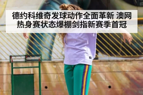 德约科维奇发球动作全面革新 澳网热身赛状态爆棚剑指新赛季首冠